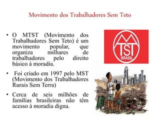 Movimento dos Trabalhadores Sem Teto
• O MTST (Movimento dos
Trabalhadores Sem Teto) é um
movimento popular, que
organiza milhares de
trabalhadores pelo direito
básico à moradia.
• Foi criado em 1997 pelo MST
(Movimento dos Trabalhadores
Rurais Sem Terra)
• Cerca de seis milhões de
famílias brasileiras não têm
acesso à moradia digna.
 