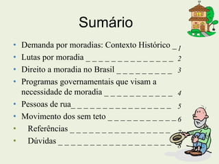 Sumário
• Demanda por moradias: Contexto Histórico _
• Lutas por moradia _ _ _ _ _ _ _ _ _ _ _ _ _ _
• Direito a moradia no Brasil _ _ _ _ _ _ _ _ _
• Programas governamentais que visam a
necessidade de moradia _ _ _ _ _ _ _ _ _ _ _
• Pessoas de rua_ _ _ _ _ _ _ _ _ _ _ _ _ _ _ _
• Movimento dos sem teto _ _ _ _ _ _ _ _ _ _ _
• Referências _ _ _ _ _ _ _ _ _ _ _ _ _ _ _ _
• Dúvidas _ _ _ _ _ _ _ _ _ _ _ _ _ _ _ _ _ _
1
2
3
4
5
6
7
8
 