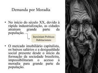 Demanda por Moradia
• No início do século XX, devido à
rápida industrialização, as cidades
atraíram grande parte da
população.
• O mercado imobiliário capitalista,
os baixos salários e a desigualdade
social presente desde o início da
formação da sociedade brasileira,
impossibilitaram o acesso à
moradia para grande parte da
população.
Inexistiam Políticas
Habitacionais
 