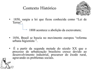 Contexto Histórico
• 1850, surgiu a lei que ficou conhecida como “Lei de
Terras”.
1888 acontece a abolição da escravatura;
• 1856, Brasil se baseia no movimento europeu “reforma
urbana higienista ”.
• É a partir da segunda metade do século XX que o
processo de urbanização brasileira cresce devido ao
desenvolvimento industrial, precursor do êxodo rural,
agravando os problemas sociais.
 