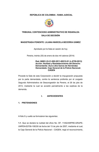 REPÚBLICA DE COLOMBIA - RAMA JUDICIAL
TRIBUNAL CONTENCIOSO ADMINISTRATIVO DE RISARALDA
SALA DE DECISIÓN
MAGISTRADA PONENTE: LILIANA MARCELA BECERRA GÁMEZ
Aprobado por la Sala en sesión de hoy
Pereira, treinta (30) de enero de dos mil catorce (2014)
Rad. 66001-33-31-002-2011-00212-01 (L-0759-2013)
Acción: Nulidad y Restablecimiento del Derecho
Demandante: Aura Libia García de Hernández
Demandado: Caja General de la Policía Nacional-
CAGEN
Procede la Sala de esta Corporación a decidir la impugnación propuesta
por la parte demandada, contra la sentencia proferida por el Juzgado
Segundo Administrativo de Descongestión de Pereira, el 26 de julio de
2013, mediante la cual se accedió parcialmente a las súplicas de la
demanda.
I. ANTECEDENTES
1. PRETENSIONES
A folio 9 y vuelto se formularon las siguientes:
1.1. Que se declare la nulidad del oficio No. OF. 11452/ARPRE-GRUPE-
UNPEN-E0706-106330 de fecha del 13 de julio de 2007, mediante el cual,
la Caja General de la Policía Nacional – CAGEN, negó el reconocimiento,
 