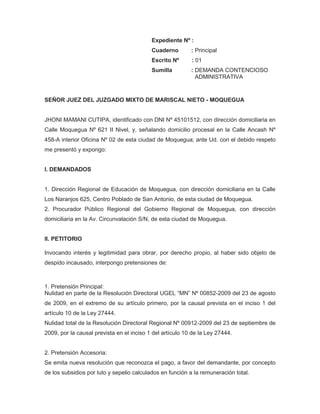                                                                    Expediente Nº :                                                                    Cuaderno        : Principal<br />                                                                   Escrito Nº        : 01<br />                                                                   Sumilla            : DEMANDA CONTENCIOSO                                                                                               ADMINISTRATIVA<br />SEÑOR JUEZ DEL JUZGADO MIXTO DE MARISCAL NIETO - MOQUEGUA<br /> JHONI MAMANI CUTIPA, identificado con DNI Nº 45101512, con dirección domiciliaria en Calle Moquegua Nº 621 II Nivel, y, señalando domicilio procesal en la Calle Ancash Nº 458-A interior Oficina Nº 02 de esta ciudad de Moquegua; ante Ud. con el debido respeto me presentó y expongo:<br />                                                 <br />I. DEMANDADOS <br />1. Dirección Regional de Educación de Moquegua, con dirección domiciliaria en la Calle Los Naranjos 625, Centro Poblado de San Antonio, de esta ciudad de Moquegua.<br />2. Procurador Público Regional del Gobierno Regional de Moquegua, con dirección domiciliaria en la Av. Circunvalación S/N, de esta ciudad de Moquegua.<br />II. PETITORIO <br />Invocando interés y legitimidad para obrar, por derecho propio, al haber sido objeto de despido incausado, interpongo pretensiones de:<br />1. Pretensión Principal:<br />Nulidad en parte de la Resolución Directoral UGEL “MN” Nº 00852-2009 del 23 de agosto de 2009, en el extremo de su artículo primero, por la causal prevista en el inciso 1 del artículo 10 de la Ley 27444.<br />Nulidad total de la Resolución Directoral Regional Nº 00912-2009 del 23 de septiembre de 2009, por la causal prevista en el inciso 1 del artículo 10 de la Ley 27444.<br />2. Pretensión Accesoria:<br />Se emita nueva resolución que reconozca el pago, a favor del demandante, por concepto de los subsidios por luto y sepelio calculados en función a la remuneración total.<br />El pago del reintegro correspondiente por el pago del subsidio por luto y sepelio. <br />El pago de los intereses legales.<br />IV. FUNDAMENTOS DE HECHO<br /> 1. Es Especialista de Educación de la UGEL Mariscal Nieto, luego del fallecimiento de su esposa, solicitó subsidio por luto y sepelio, siendo que su empleadora mediante la Resolución Directoral UGEL “MN” Nº 00852-2009 dispuso otorgarle S/. 332.20 nuevos soles equivalente a 04 remuneraciones totales permanentes. Luego de ser apelada la resolución, la Dirección Regional de Educación de Moquegua declara infundado el recurso de apelación mediante la Resolución Directoral Regional Nº 00912-2009.<br />2. Las resoluciones impugnadas en este proceso contravienen la ley, siendo nulas, pues la Ley del Profesorado y su Reglamento establecen que corresponde los subsidios reclamados calculados en función de las remuneraciones totales.<br />V. FUNDAMENTACIÓN JURÍDICA<br />1. El artículo 148 de la Constitución preceptúa que “Las resoluciones administrativas que causan estado son susceptibles de impugnación mediante la acción contencioso-administrativa”.<br />2. Los artículos 219 y 222 del Decreto Supremo 019-90-ED, Reglamento de la Ley del Profesorado, que establecen que el subsidio por luto será de dos remuneraciones totales, y el subsidio por gastos de sepelio será de dos remuneraciones totales, teniendo este dispositivo la fuerza de ley, el cual, debe aplicarse por el principio de jerarquía de normas, y no como erróneamente argumenta la administración.<br />3. Los artículos 4 inciso 1) y 5 inciso 1) del TUO de la Ley 27584 que prescriben que “Artículo 4… Son impugnables en este proceso las siguientes actuaciones administrativas: 1. Los actos administrativos y cualquier otra declaración administrativa…”, y, “Artículo 5… En el proceso contencioso administrativo podrán plantearse pretensiones con el objeto de obtener lo siguiente: 1. La declaración de nulidad, total o parcial o ineficacia de actos administrativos.”.<br />4. La STC N° 2257-2002-AA/TC (Fernando E. Macedo Rodríguez), que en sus fundamentos 2 y 3 señala “1. De acuerdo con los artículos 144° y 145° del Decreto Supremo N.° 005-90-PCM, Reglamento de la Ley de la Carrera Administrativa, los subsidios reclamados por el demandante se otorgan sobre la base de la remuneración o pensión total que correspondan al mes de fallecimiento del titular, la que debe ser entendida como remuneración total, es decir, que los subsidios por luto y gastos de sepelio deben otorgarse sobre la base de la remuneración total y no de la remuneración total permanente”.<br />VI. MONTO DEL PETITORIO<br />4 remuneraciones totales por concepto de los Subsidios por Luto y Sepelio, que son equivalentes a S/. 3332.20 nuevos soles. <br />VII. VÍA PROCEDIMENTAL<br />Proceso Especial.<br />VIII. MEDIOS PROBATORIOS<br />1. Copia fedateada de la Resolución Directoral UGEL “MN” Nº 00852-2009 del 23 de agosto de 2009.<br />2. Copia fedateada de la Resolución Directoral Regional Nº 00912-2009 del 23 de septiembre de 2009.<br />3. Copia legalizada de Boleta de Pago del mes de agosto de 2009. <br />X. ANEXOS<br />1.A: Copia de DNI. <br />1.B: Copia fedateada de la Resolución Directoral UGEL “MN” Nº 00852-2009 del 23 de agosto de 2009.<br />1.C: Copia fedateada de la Resolución Directoral Regional Nº 00912-2009 del 23 de septiembre de 2009.<br />1.D: Copia legalizada de Boleta de Pago del mes de agosto de 2009.<br />                                                                   POR LO EXPUESTO:<br />                                                                   A Ud. pido se sirva dar trámite a la demanda interpuesta, calificarla positivamente y declararla fundada en su oportunidad, conforme a ley. <br />                                                                    Moquegua, 16 de octubre de 2009.<br />   Abogada                                                        JHONI MAMANI CUTIPA<br />                                                                                DNI Nº 42101512<br />