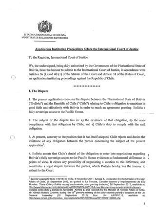 ()
ESTADO PLURINACIONAL DE BOLTVIA
MINISTERIO DE RELACIONES EXTERIORES
Application Instituting Proceedings before the International Court ofJustice
To the Registrar, International Court ofJustice
We, the undersigned, being duly authorized by the Government ofthe Plurinational State of
Bolivia, have the honour to submit to the International Court of Justice, in accordance with
Articles 36 (1) and 40 (1) ofthe Statute ofthe Court and Article 38 ofthe Rules of Court,
an application instituting proceedings against the Republic ofChile.
*****************
I. The Dispute
1. The present application concerns the dispute between the Plurinational State of Bolivia
("Bolivia") and the Republic of Chile ("Chile") relating to Chile's obligation to negotiate in
good faith and effectively with Bolivia in order to reach an agreement granting Bolivia a
fully sovereign access to the Pacific Ocean. ·
2. The subject of the dispute lies in: a) the existence of that obligation, b) the non-
compliance with that obligation by Chile, and c) Chile's duty to comply with the said
obligation.
3. At present, contrary to the position that it had itself adopted, Chile rejects and denies the
existence of any obligation between the parties concerning the subject of the present
application1•
4. Bolivia asserts that Chile's denial of the obligation to enter into negotiations regarding (
Bolivia's fully sovereign access to the Pacific Ocean evidences a fundamental difference in
points of view. It closes any possibility of negotiating a solution to this difference, and
constitutes a legal dispute between the parties, which Bolivia hereby has the honour to
submit to the Court.
1 See for example: Note 7451183 of Chile, 8 November 2011. Annex 1, Declaration by the Minister of Foreign
Affairs of Chile, 26 September 2012, as quoted in: La Tercera, Canciller Moreno y emplazamiento de Evo
Morales: "Entre Chile y Bolivia no hay controversia, sino que hay tratados", 26 September 2012, available at:
http://www.latercera.com/noticia/po!itica/2012/09/674-485312-9-cancil!er-moreno-y-emplazamiento-de-evo-
morales-entre-chile-y-bolivia-no-hay.shtml Annex 2; and Speech by the Minister of Foreign Affairs of Chile,
Mr. Alfredo Moreno Charme, during the 15th plenary meeting of the Sixty-seventh period of sessions of the UN
General Assembly (28 September 2012), Doc. UN A/67/PV.15, available at:
http:/lwww.minrel.gob.cl/prontus minrel/site/artic/20120928/pags/20120928164005.php
1
 