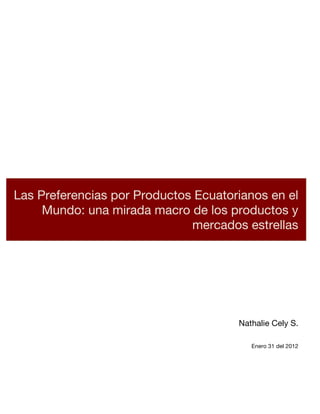  

     	
  




     	
  

     	
  


Las Preferencias por Productos Ecuatorianos en el
     	
  


     Mundo: una mirada macro de los productos y
     	
  


                              mercados estrellas	
  
     	
  

     	
  

     	
  

     	
  

     	
  

     	
  

     	
  

     	
  

     	
                                 Nathalie Cely S.
     	
                                                        	
  
                                           Enero 31 del 2012
     	
  

     	
  
 