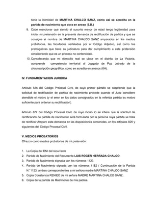 tiene la identidad de MARTINA CHALCO SANZ, como así se acredita en la 
partida de nacimiento que obra en anexo (6.D.) 
9. Cabe mencionar que siendo el suscrito mayor de edad tengo legitimidad para 
iniciar mi pretensión en la presente demanda de rectificación de partida y que se 
consigne el nombre de MARTINA CHALCO SANZ amparados en los medios 
probatorios, las facultades señaladas por el Código Adjetivo, así como las 
prerrogativas que tiene su judicatura para dar cumplimiento a este pretensión 
considerando que es un proceso no contencioso. 
10. Considerando que mi domicilio real se ubica en el distrito de La Victoria, 
comprende competencia territorial al Juzgado de Paz Letrado de la 
circunscripción geográfica, como se acredita en anexos (6H). 
IV. FUNDAMENTACION JURIDICA 
Artículo 826 del Código Procesal Civil, de cuyo primer párrafo se desprende que la 
solicitud de rectificación de partida de nacimiento procede cuando el Juez considere 
atendible el motivo (y el error en los datos consignados en la referida partida es motivo 
suficiente para ordenar su rectificación). 
Artículo 827 del Código Procesal Civil, de cuyo inciso 2) se infiere que la solicitud de 
rectificación de partida de nacimiento será formulada por la persona cuya partida se trata 
de rectificar Amparo esta demanda en las disposiciones contenidas, en los artículos 826 y 
siguientes del Código Procesal Civil. 
V. MEDIOS PROBATORIOS 
Ofrezco como medios probatorios de mi pretensión: 
1. La Copia del DNI del recurrente 
2. Partida de Nacimiento del Recurrente LUIS ROGER HERRADA CHALCO 
3. Partida de Nacimiento signada con los números 1123 
4. Partida de Nacimiento signada con los números 1182 ( Continuación de la Partida 
N.°1123. ambas correspondientes a mi señora madre MARTINA CHALCO SANZ 
5. Copia Constancia RENIEC de mi señora MADRE MARTINA CHALCO SANZ. 
6. Copia de la partida de Matrimonio de mis padres. 
 