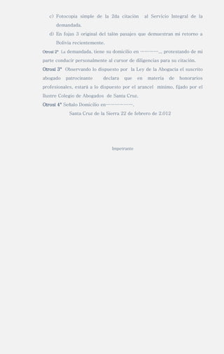 c) Fotocopia simple de la 2da citación al Servicio Integral de la
demandada.
d) En fojas 3 original del talón pasajes que demuestran mi retorno a
Bolivia recientemente.
Otrosí 2° La demandada, tiene su domicilio en ………….., protestando de mi
parte conducir personalmente al cursor de diligencias para su citación.
Otrosí 3° Observando lo dispuesto por la Ley de la Abogacía el suscrito
abogado patrocinante declara que en materia de honorarios
profesionales, estará a lo dispuesto por el arancel mínimo, fijado por el
Ilustre Colegio de Abogados de Santa Cruz.
Otrosí 4° Señalo Domicilio en……………….
Santa Cruz de la Sierra 22 de febrero de 2.012
Impetrante
 