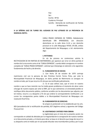 Exp : 
Sec : 
Escrito : Nº 01 
Cuaderno: Principal 
Sumilla : Demanda de rectificación de Partida 
de Matrimonio. 
A LA SEÑORA JUEZ DE TURNO DEL JUZGADO DE PAZ LETRADO DE LA PROVINCIA DE 
MARISCAL NIETO.- 
CARLA PRADO ESPINOZA DE TORRES, Debidamente 
identificada DNI Nº04302010, con dirección 
domiciliaria en la calle Aires G-14 y con domicilio 
procesal en la calle Moquegua N°659, Of.106, ambos 
del Departamento de Moquegua; a Ud. atentamente 
digo: 
I.-PETITORIO: 
En vía de proceso no contencioso solicito la 
RECTIFICACION DE MI PARTIDA DE MATRIMONIO, por aparecer por error en dicha partida el 
nombre de la recurrente como el de “CARLA ESPINOZA”, cuando debió consignarse mi nombre 
completo de “CARLA PRADO ESPINOZA”, solicitud que interpongo en atención a los siguientes 
fundamentos de hecho y de derecho. 
II.- FUNDAMENTOS DE HECHO: 
1. Con fecha 29 de octubre de 1979 contraje 
matrimonio civil con la persona de don Primitivo Fermín Torres Pinto, por ante la 
Municipalidad Provincial de Moquegua, en dicha partida de Matrimonio se consigno mi 
nombre errado, por lo que recurro a fin de que sea rectificado judicialmente. 
2.- Es el caso señora Juez, que el error en nuestro 
nombre a que se hace mención nos ha traído graves problemas al momento de obrar como 
cónyuge de nuestro esposo por ante la ONP, por lo que solicitamos a la brevedad posible se 
rectifique dicho documento público, conforme acredito con los documentos que adjunto; por 
tal motivo, recurro a su despacho a fin de que ordene la correspondiente rectificación y se 
cursen los consiguientes partes dobles a la Municipalidad Provincial de Moquegua con 
resolución final firme. 
III.-FUNDAMENTOS DE DERECHO: 
Se ampara la pretensión en lo establecido por los arts. 
826 (procedencia de la rectificación de partida), 827 (legitima activa) y siguientes del Código 
Procesal Civil. 
IV.-LEGITIMIDAD E INTERES PARA OBRAR: 
La legitimidad para el inicio de la presente acción me 
corresponde en calidad de afectada por la irregularidad de la consignación de nuestro nombre 
en el documento privado y, el interés para obrar se basa en el derecho que tengo de recurrir a 
su despacho como el medio por el cual puedo dilucidar esta incertidumbre jurídica; por lo que 
 