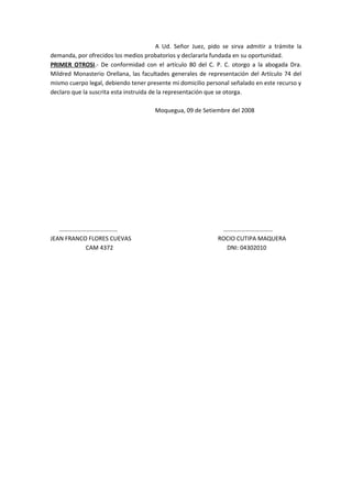 A Ud. Señor Juez, pido se sirva admitir a trámite la 
demanda, por ofrecidos los medios probatorios y declararla fundada en su oportunidad. 
PRIMER OTROSI.- De conformidad con el artículo 80 del C. P. C. otorgo a la abogada Dra. 
Mildred Monasterio Orellana, las facultades generales de representación del Artículo 74 del 
mismo cuerpo legal, debiendo tener presente mi domicilio personal señalado en este recurso y 
declaro que la suscrita esta instruida de la representación que se otorga. 
Moquegua, 09 de Setiembre del 2008 
………………………………… …………………………… 
JEAN FRANCO FLORES CUEVAS ROCIO CUTIPA MAQUERA 
CAM 4372 DNI: 04302010 
 