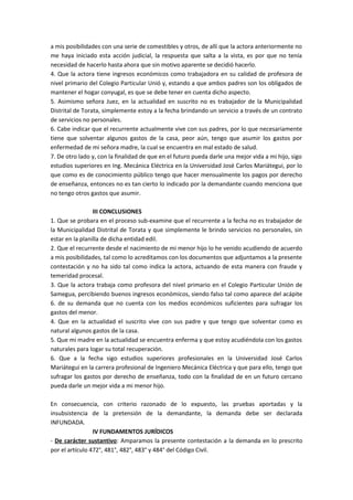 a mis posibilidades con una serie de comestibles y otros, de allí que la actora anteriormente no 
me haya iniciado esta acción judicial, la respuesta que salta a la vista, es por que no tenía 
necesidad de hacerlo hasta ahora que sin motivo aparente se decidió hacerlo. 
4. Que la actora tiene ingresos económicos como trabajadora en su calidad de profesora de 
nivel primario del Colegio Particular Unió y, estando a que ambos padres son los obligados de 
mantener el hogar conyugal, es que se debe tener en cuenta dicho aspecto. 
5. Asimismo señora Juez, en la actualidad en suscrito no es trabajador de la Municipalidad 
Distrital de Torata, simplemente estoy a la fecha brindando un servicio a través de un contrato 
de servicios no personales. 
6. Cabe indicar que el recurrente actualmente vive con sus padres, por lo que necesariamente 
tiene que solventar algunos gastos de la casa, peor aún, tengo que asumir los gastos por 
enfermedad de mi señora madre, la cual se encuentra en mal estado de salud. 
7. De otro lado y, con la finalidad de que en el futuro pueda darle una mejor vida a mi hijo, sigo 
estudios superiores en Ing. Mecánica Eléctrica en la Universidad José Carlos Mariátegui, por lo 
que como es de conocimiento público tengo que hacer mensualmente los pagos por derecho 
de enseñanza, entonces no es tan cierto lo indicado por la demandante cuando menciona que 
no tengo otros gastos que asumir. 
III CONCLUSIONES 
1. Que se probara en el proceso sub-examine que el recurrente a la fecha no es trabajador de 
la Municipalidad Distrital de Torata y que simplemente le brindo servicios no personales, sin 
estar en la planilla de dicha entidad edil. 
2. Que el recurrente desde el nacimiento de mi menor hijo lo he venido acudiendo de acuerdo 
a mis posibilidades, tal como lo acreditamos con los documentos que adjuntamos a la presente 
contestación y no ha sido tal como indica la actora, actuando de esta manera con fraude y 
temeridad procesal. 
3. Que la actora trabaja como profesora del nivel primario en el Colegio Particular Unión de 
Samegua, percibiendo buenos ingresos económicos, siendo falso tal como aparece del acápite 
6. de su demanda que no cuenta con los medios económicos suficientes para sufragar los 
gastos del menor. 
4. Que en la actualidad el suscrito vive con sus padre y que tengo que solventar como es 
natural algunos gastos de la casa. 
5. Que mi madre en la actualidad se encuentra enferma y que estoy acudiéndola con los gastos 
naturales para logar su total recuperación. 
6. Que a la fecha sigo estudios superiores profesionales en la Universidad José Carlos 
Mariátegui en la carrera profesional de Ingeniero Mecánica Eléctrica y que para ello, tengo que 
sufragar los gastos por derecho de enseñanza, todo con la finalidad de en un futuro cercano 
pueda darle un mejor vida a mi menor hijo. 
En consecuencia, con criterio razonado de lo expuesto, las pruebas aportadas y la 
insubsistencia de la pretensión de la demandante, la demanda debe ser declarada 
INFUNDADA. 
IV FUNDAMENTOS JURÍDICOS 
- De carácter sustantivo: Amparamos la presente contestación a la demanda en lo prescrito 
por el artículo 472°, 481°, 482°, 483° y 484° del Código Civil. 
 
