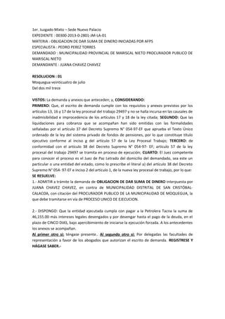 1er. Juzgado Mixto – Sede Nuevo Palacio 
EXPEDIENTE : 00300-2013-0-2801-JM-LA-01 
MATERIA : OBLIGACION DE DAR SUMA DE DINERO INICIADAS POR AFPS 
ESPECIALISTA : PEDRO PEREZ TORRES 
DEMANDADO : MUNICIPALIDAD PROVINCIAL DE MARISCAL NIETO PROCURADOR PUBLICO DE 
MARISCAL NIETO 
DEMANDANTE : JUANA CHAVEZ CHAVEZ 
RESOLUCION : 01 
Moquegua veinticuatro de julio 
Del dos mil trece 
VISTOS: La demanda y anexos que anteceden; y, CONSIDERANDO: 
PRIMERO: Que, el escrito de demanda cumple con los requisitos y anexos previstos por los 
artículos 13, 16 y 17 de la ley procesal del trabajo 29497 y no se halla incursa en las causales de 
inadmisibilidad e improcedencia de los artículos 17 y 18 de la ley citada; SEGUNDO: Que las 
liquidaciones para cobranza que se acompañan han sido emitidas con las formalidades 
señaladas por el artículo 37 del Decreto Supremo N° 054-97-EF que aprueba el Texto Único 
ordenado de la ley del sistema privado de fondos de pensiones, por lo que constituye título 
ejecutivo conforme al inciso g del artículo 57 de la Ley Procesal Trabajo; TERCERO: de 
conformidad con el artículo 38 del Decreto Supremo N° 054-97- EF; artículo 57 de la ley 
procesal del trabajo 29497 se tramita en proceso de ejecución; CUARTO: El Juez competente 
para conocer el proceso es el Juez de Paz Letrado del domicilio del demandado, sea este un 
particular o una entidad del estado, como lo prescribe el literal a) del artículo 38 del Decreto 
Supremo N° 054- 97-EF e inciso 2 del artículo 1, de la nueva ley procesal de trabajo, por lo que: 
SE RESUELVE: 
1.- ADMITIR a trámite la demanda de OBLIGACION DE DAR SUMA DE DINERO interpuesta por 
JUANA CHAVEZ CHAVEZ, en contra de MUNICIPALIDAD DISTRITAL DE SAN CRISTÓBAL-CALACOA, 
con citación del PROCURADOR PUBLICO DE LA MUNICIPALIDAD DE MOQUEGUA, la 
que debe tramitarse en vía de PROCESO UNICO DE EJECUCION. 
2.- DISPONGO: Que la entidad ejecutada cumpla con pagar a la Petrolera Tacna la suma de 
46,155.00 más intereses legales devengados y por devengar hasta el pago de la deuda, en el 
plazo de CINCO DIAS, bajo apercibimiento de iniciarse la ejecución forzada. A los antecedentes 
los anexos se acompañan. 
Al primer otro si: téngase presente.. Al segundo otro si: Por delegadas las facultades de 
representación a favor de los abogados que autorizan el escrito de demanda. REGISTRESE Y 
HÁGASE SABER.- 
 