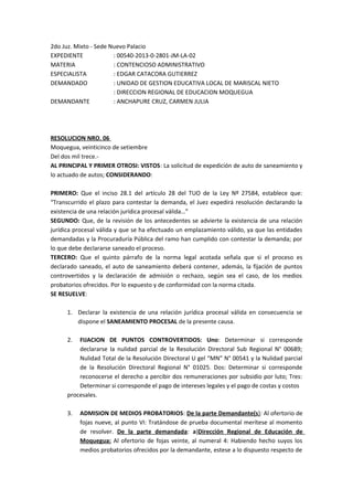 2do Juz. Mixto - Sede Nuevo Palacio 
EXPEDIENTE : 00540-2013-0-2801-JM-LA-02 
MATERIA : CONTENCIOSO ADMINISTRATIVO 
ESPECIALISTA : EDGAR CATACORA GUTIERREZ 
DEMANDADO : UNIDAD DE GESTION EDUCATIVA LOCAL DE MARISCAL NIETO 
: DIRECCION REGIONAL DE EDUCACION MOQUEGUA 
DEMANDANTE : ANCHAPURE CRUZ, CARMEN JULIA 
RESOLUCION NRO. 06 
Moquegua, veinticinco de setiembre 
Del dos mil trece.- 
AL PRINCIPAL Y PRIMER OTROSI: VISTOS: La solicitud de expedición de auto de saneamiento y 
lo actuado de autos; CONSIDERANDO: 
PRIMERO: Que el inciso 28.1 del artículo 28 del TUO de la Ley Nº 27584, establece que: 
“Transcurrido el plazo para contestar la demanda, el Juez expedirá resolución declarando la 
existencia de una relación jurídica procesal válida…” 
SEGUNDO: Que, de la revisión de los antecedentes se advierte la existencia de una relación 
jurídica procesal válida y que se ha efectuado un emplazamiento válido, ya que las entidades 
demandadas y la Procuraduría Pública del ramo han cumplido con contestar la demanda; por 
lo que debe declararse saneado el proceso. 
TERCERO: Que el quinto párrafo de la norma legal acotada señala que si el proceso es 
declarado saneado, el auto de saneamiento deberá contener, además, la fijación de puntos 
controvertidos y la declaración de admisión o rechazo, según sea el caso, de los medios 
probatorios ofrecidos. Por lo expuesto y de conformidad con la norma citada. 
SE RESUELVE: 
1. Declarar la existencia de una relación jurídica procesal válida en consecuencia se 
dispone el SANEAMIENTO PROCESAL de la presente causa. 
2. FIJACION DE PUNTOS CONTROVERTIDOS: Uno: Determinar si corresponde 
declararse la nulidad parcial de la Resolución Directoral Sub Regional N° 00689; 
Nulidad Total de la Resolución Directoral U gel “MN” N° 00541 y la Nulidad parcial 
de la Resolución Directoral Regional N° 01025. Dos: Determinar si corresponde 
reconocerse el derecho a percibir dos remuneraciones por subsidio por luto; Tres: 
Determinar si corresponde el pago de intereses legales y el pago de costas y costos 
procesales. 
3. ADMISION DE MEDIOS PROBATORIOS: De la parte Demandante(s ) : Al ofertorio de 
fojas nueve, al punto VI: Tratándose de prueba documental merítese al momento 
de resolver. De la parte demandada: a)Dirección Regional de Educación de 
Moquegua: Al ofertorio de fojas veinte, al numeral 4: Habiendo hecho suyos los 
medios probatorios ofrecidos por la demandante, estese a lo dispuesto respecto de 
 