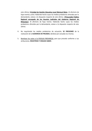 este último; b)Unidad de Gestión Educativa Local Mariscal Nieto: Al ofertorio de 
fojas treinta y ocho: Habiendo hecho suyos los medios probatorios ofrecidos por la 
demandante, estese a lo dispuesto respecto de este último; c)Procurador Publico 
Regional encargado de los Asuntos Judiciales del Gobierno Regional de 
Moquegua: Al ofertorio de fojas treinta: Habiendo hecho suyos los medios 
probatorios ofrecidos por la demandante, estese a lo dispuesto respecto de este 
último. 
4. No requiriendo los medios probatorios de actuación, SE PRESCINDE de la 
realización de la AUDIENCIA DE PRUEBAS, dándose por actuadas las mismas. 
5. Remítase los autos a la FISCALIA PROVINCIAL para que proceda conforme a sus 
atribuciones. REGISTRESE Y HÁGASE SABER.- 
 