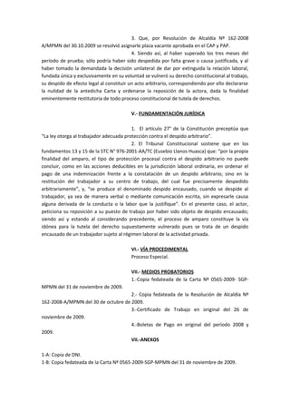 3. Que, por Resolución de Alcaldía Nº 162-2008 
A/MPMN del 30.10.2009 se resolvió asignarle plaza vacante aprobada en el CAP y PAP. 
4. Siendo así, al haber superado los tres meses del 
período de prueba; sólo podría haber sido despedida por falta grave o causa justificada, y al 
haber tomado la demandada la decisión unilateral de dar por extinguida la relación laboral, 
fundada única y exclusivamente en su voluntad se vulneró su derecho constitucional al trabajo, 
su despido de efecto legal al constituir un acto arbitrario, correspondiendo por ello declararse 
la nulidad de la antedicha Carta y ordenarse la reposición de la actora, dada la finalidad 
eminentemente restitutoria de todo proceso constitucional de tutela de derechos. 
V.- FUNDAMENTACIÓN JURÍDICA 
1. El artículo 27° de la Constitución preceptúa que 
“La ley otorga al trabajador adecuada protección contra el despido arbitrario”. 
2. El Tribunal Constitucional sostiene que en los 
fundamentos 13 y 15 de la STC N° 976-2001-AA/TC (Eusebio Llanos Huasca) que: “por la propia 
finalidad del amparo, el tipo de protección procesal contra el despido arbitrario no puede 
concluir, como en las acciones deducibles en la jurisdicción laboral ordinaria, en ordenar el 
pago de una indemnización frente a la constatación de un despido arbitrario; sino en la 
restitución del trabajador a su centro de trabajo, del cual fue precisamente despedido 
arbitrariamente”, y, “se produce el denominado despido encausado, cuando se despide al 
trabajador, ya sea de manera verbal o mediante comunicación escrita, sin expresarle causa 
alguna derivada de la conducta o la labor que la justifique”. En el presente caso, el actor, 
peticiona su reposición a su puesto de trabajo por haber sido objeto de despido encausado; 
siendo así y estando al considerando precedente, el proceso de amparo constituye la vía 
idónea para la tutela del derecho supuestamente vulnerado pues se trata de un despido 
encausado de un trabajador sujeto al régimen laboral de la actividad privada. 
VI.- VÍA PROCEDIMENTAL 
Proceso Especial. 
VII.- MEDIOS PROBATORIOS 
1.-Copia fedateada de la Carta Nº 0565-2009- SGP-MPMN 
del 31 de noviembre de 2009. 
2.- Copia fedateada de la Resolución de Alcaldía Nº 
162-2008-A/MPMN del 30 de octubre de 2009. 
3.-Certificado de Trabajo en original del 26 de 
noviembre de 2009. 
4.-Boletas de Pago en original del período 2008 y 
2009. 
VII.-ANEXOS 
1-A: Copia de DNI. 
1-B: Copia fedateada de la Carta Nº 0565-2009-SGP-MPMN del 31 de noviembre de 2009. 
 