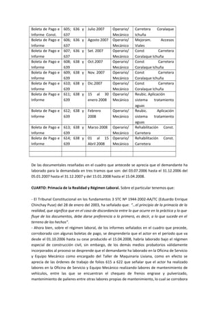 Boleta de Pago e 
Informe Const. 
605; 636 y 
637 
Julio 2007 Operario/ 
Mecánico 
Carretera Coralaque 
Ichuña 
Boleta de Pago e 
Informe 
606; 636 y 
637 
Agosto 2007 Operario/ 
Mecánico 
Mejoram. Accesos 
Viales 
Boleta de Pago e 
Informe 
607; 636 y 
637 
Set. 2007 Operario/ 
Mecánico 
Const Carretera 
Coralaque Ichuña 
Boleta de Pago e 
Informe 
608; 638 y 
639 
Oct.2007 Operario/ 
Mecánico 
Const Carretera 
Coralaque Ichuña 
Boleta de Pago e 
Informe 
609; 638 y 
639 
Nov. 2007 Operario/ 
Mecánico 
Const Carretera 
Coralaque Ichuña 
Boleta de Pago e 
Informe 
610; 638 y 
639 
Dic.2007 Operario/ 
Mecánico 
Const Carretera 
Coralaque Ichuña 
Boleta de Pago e 
Informe 
611; 638 y 
639 
15 al 30 
enero 2008 
Operario/ 
Mecánico 
Reubic. Aplicación 
sistema tratamiento 
aguas 
Boleta de Pago e 
Informe 
612; 638 y 
639 
Febrero 
2008 
Operario/ 
Mecánico 
Reubic. Aplicación 
sistema tratamiento 
aguas 
Boleta de Pago e 
Informe 
613; 638 y 
639 
Marzo 2008 Operario/ 
Mecánico 
Rehabilitación Const. 
Carretera 
Boleta de Pago e 
Informe 
614; 638 y 
639 
01 al 15 
Abril 2008 
Operario/ 
Mecánico 
Rehabilitación Const. 
Carretera 
De las documentales reseñadas en el cuadro que antecede se aprecia que el demandante ha 
laborado para la demandada en tres tramos que son: del 03.07.2006 hasta el 31.12.2006 del 
05.01.2007 hasta el 31.12.2007 y del 15.01.2008 hasta el 15.04.2008. 
CUARTO: Primacía de la Realidad y Régimen Laboral. Sobre el particular tenemos que: 
- El Tribunal Constitucional en los fundamentos 3 STC Nº 1944-2002-AA/TC (Eduardo Enrique 
Chinchay Puse) del 28 de enero del 2003, ha señalado que: “…el principio de la primacía de la 
realidad, que significa que en el caso de discordancia entre lo que ocurre en la práctica y lo que 
fluye de los documentos, debe darse preferencia a lo primero, es decir, a lo que sucede en el 
terreno de los hechos”. 
- Ahora bien, sobre el régimen laboral, de los informes señalados en el cuadro que precede, 
corroborado con algunas boletas de pago, se desprendería que el actor en el periodo que va 
desde el 01.10.2006 hasta su cese producido el 15.04.2008, habría laborado bajo el régimen 
especial de construcción civil, sin embargo, de los demás medios probatorios válidamente 
incorporados al proceso se desprende que el demandante ha laborado en la Oficina de Servicio 
y Equipo Mecánico como encargado del Taller de Maquinaria Liviana, como en efecto se 
aprecia de las órdenes de trabajo de folios 615 a 622 que señalar que el actor ha realizado 
labores en la Oficina de Servicio y Equipo Mecánico realizando labores de mantenimiento de 
vehículos, entre las que se encuentran el chequeo de frenos engrase y pulverizado, 
mantenimiento de palieres entre otras labores propias de mantenimiento, lo cual se corrobora 
 