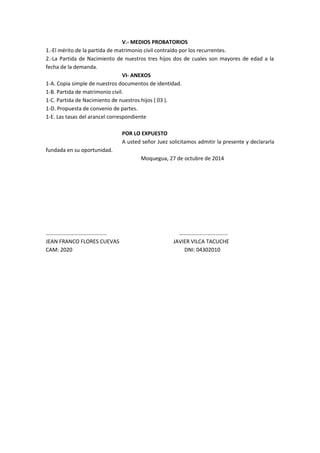 V.- MEDIOS PROBATORIOS 
1.-El mérito de la partida de matrimonio civil contraído por los recurrentes. 
2.-La Partida de Nacimiento de nuestros tres hijos dos de cuales son mayores de edad a la 
fecha de la demanda. 
VI- ANEXOS 
1-A. Copia simple de nuestros documentos de identidad. 
1-B. Partida de matrimonio civil. 
1-C. Partida de Nacimiento de nuestros hijos ( 03 ). 
1-D. Propuesta de convenio de partes. 
1-E. Las tasas del arancel correspondiente 
POR LO EXPUESTO 
A usted señor Juez solicitamos admitir la presente y declararla 
fundada en su oportunidad. 
Moquegua, 27 de octubre de 2014 
……………………………………… ……………………………… 
JEAN FRANCO FLORES CUEVAS JAVIER VILCA TACUCHE 
CAM: 2020 DNI: 04302010 
 