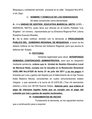 Moquegua y señalando domicilio procesal en la calle Tarapacá Nro.40*0, 
a Ud. Digo: 
I.- NOMBRE Y DOMICILIO DE LOS DEMANDADOS: 
Se debe comprender como demandado: 
A.- A la UNIDAD DE GESTION EDUCATIVA MARISCAL NIETO (UGEL - 
MARISCAL NIETO), quien tiene sus oficinas en el Centro Poblado “Los 
Ángeles” sin número, representada por su Directora Regional Prof. Liliana 
Rosalina Guevara Rosales. 
B.- Se le debe notificar, también con la demanda al PROCURADOR 
PUBLICO DEL GOBIERNO REGIONAL DE MOQUEGUA, a quien se les 
deberá notificar en las Oficinas del Gobierno Regional, para que asuma la 
defensa del Estado. 
II.- PETITORIO. 
Teniendo legitimidad para obrar; INTERPONGO 
DEMANDA CONTENCIOSO ADMINISTRATIVA, para que su despacho 
mediante sentencia, ordene que la Unidad de Gestión Educativa Local 
de Mariscal Nieto, cumpla con lo resuelto en la Resolución Directoral 
UGEL-MN Nro.01529 de fecha 21 de julio del 2011 y se me pague el 
Subsidio por Luto y gastos del Sepelio por el fallecimiento de mi hija Teresa 
Edda Badoino Nieves, consistentes en cuatro remuneraciones totales 
íntegras y que asciende a la suma de S/.3,675.36 ( Tres mil seiscientos 
setenta y cinco con 36/100 Nuevos Soles). Además para que ordene el 
pago de intereses legales hasta que se cumpla con el pago del 
subsidio por luto y gastos de sepelio reclamados. 
III.- FUNDAMENTOS DE HECHO: 
Fundamento la demanda, en los siguientes hechos 
que a continuación paso a exponer: 
 