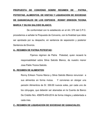 PROPUESTA DE CONVENIO SOBRE REGIMEN DE PATRIA 
POTESTAD, ALIMENTOS, DE VISITAS Y LIQUIDACION DE SOCIEDAD 
DE GANANCIALES DE LOS ESPOSOS RONNY ERIKSON TICONA 
MARCA Y SILVIA SALCIDO BLANCO. 
De conformidad con lo establecido en el Art. 575 del C.P.C. 
procedemos a señalar la Propuesta de Convenio, con la finalidad que debe 
ser aprobada por su despacho, en sentencia de separación y posterior 
Sentencia de Divorcio. 
A.- REGIMEN DE PATRIA POTESTAD: 
Fijamos régimen de Patria Potestad, quien recaerá la 
responsabilidad sobre Silvia Salcido Blanco, de nuestro menor 
Jose Pablo Ticona Salcido. 
B.- REGIMEN DE ALIMENTOS: 
Ronny Erikson Ticona Marca y Silvia Salcido Blanco renuncian a 
sus alimentos en forma mutua. Y convienes en otorgar una 
pensión Alimenticia de S/. 350.00 nuevos soles, por cada uno de 
los cónyuges, que deberán ser abanadas en la Cuenta de Banco 
De Crédito Nro. 456879-450-2014 de forma íntegra y adelantada a 
cada mes. 
C.- REGIMEN DE LIQUIDACION DE SOCIEDAD DE GANACIALES: 
 