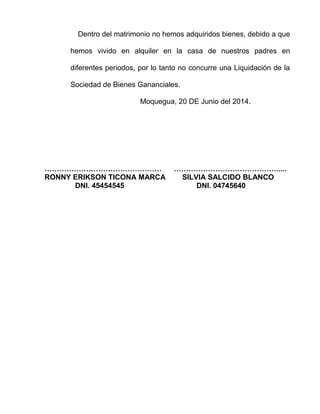Dentro del matrimonio no hemos adquiridos bienes, debido a que 
hemos vivido en alquiler en la casa de nuestros padres en 
diferentes periodos, por lo tanto no concurre una Liquidación de la 
Sociedad de Bienes Gananciales. 
Moquegua, 20 DE Junio del 2014. 
………………………………………… ……………………………………..... 
RONNY ERIKSON TICONA MARCA SILVIA SALCIDO BLANCO 
DNI. 45454545 DNI. 04745640 
 