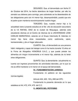 SEGUNDO: Que, el demandado con fecha 01 
de Octubre del 2014, ha hecho abandono de hogar familiar, por ello ha 
obviado sus deberes para conmigo, pero sobretodo se ha desentendido de 
las obligaciones para con mi menor hijo, desamparándolo, puesto que era 
el padre quien mantenía económicamente nuestro hogar. 
TERCERO: Que, nuestro menor hijo a la 
actualidad viene cursando estudios en el 5to año de educación secundaria 
de la I.E RAFAEL DIAZ de la ciudad de Moquegua, además está 
estudiando idiomas en el Centro de Idiomas de la UNIVERSIDAD JOSE 
CARLOS MARIATEGUI, estando en el Grupo Intermedio B. Además mi 
menor hijo tiene otras necesidades como vestimenta, salud, 
recreacionales, y de un hogar adecuado. 
CUARTO: Que, el demandado es una persona 
hábil, inteligente y capaz de trabajar como lo ha hecho durante 10 años en 
la Firma de Abogados HONORUS S.A.C, y que puede prestar los 
alimentos sin ningún inconveniente a mi menor hijo, además de no tener 
otras obligaciones. 
QUINTO: Que, la demandante actualmente no 
cuenta con ingresos provenientes de actividades laborales, por lo que se 
me es difícil mantener a mi menor sin el apoyo del demandado. 
IV.- FUNDAMENTACION JURIDICA 
Fundamento mi petitorio en las siguientes 
normas legales: 
Artículo 424, 425, 130 y 560 del CPC. 
Fundamento la presente demanda en lo que 
establece el Art. 472, 474, 475 del C.C. 
V.- MONTO DEL PETITORIO 
 