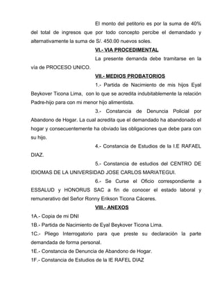 El monto del petitorio es por la suma de 40% 
del total de ingresos que por todo concepto percibe el demandado y 
alternativamente la suma de S/. 450.00 nuevos soles. 
VI.- VIA PROCEDIMENTAL 
La presente demanda debe tramitarse en la 
vía de PROCESO UNICO. 
VII.- MEDIOS PROBATORIOS 
1.- Partida de Nacimiento de mis hijos Eyal 
Beykover Ticona Lima, con lo que se acredita indubitablemente la relación 
Padre-hijo para con mi menor hijo alimentista. 
3.- Constancia de Denuncia Policial por 
Abandono de Hogar. La cual acredita que el demandado ha abandonado el 
hogar y consecuentemente ha obviado las obligaciones que debe para con 
su hijo. 
4.- Constancia de Estudios de la I.E RAFAEL 
DIAZ. 
5.- Constancia de estudios del CENTRO DE 
IDIOMAS DE LA UNIVERSIDAD JOSE CARLOS MARIATEGUI. 
6.- Se Curse el Oficio correspondiente a 
ESSALUD y HONORUS SAC a fin de conocer el estado laboral y 
remunerativo del Señor Ronny Erikson Ticona Cáceres. 
VIII.- ANEXOS 
1A.- Copia de mi DNI 
1B.- Partida de Nacimiento de Eyal Beykover Ticona Lima. 
1C.- Pliego Interrogatorio para que preste su declaración la parte 
demandada de forma personal. 
1E.- Constancia de Denuncia de Abandono de Hogar. 
1F.- Constancia de Estudios de la IE RAFEL DIAZ 
 