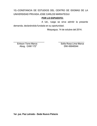 1G.-CONSTANCIA DE ESTUDIOS DEL CENTRO DE IDIOMAS DE LA 
UNIVERSIDAD PRIVADA JOSE CARLOS MARIATEGUI 
POR LO EXPUESTO: 
A Ud., ruego se sirva admitir la presente 
demanda, declarándola fundada en su oportunidad. 
Moquegua, 14 de octubre del 2014. 
_________________________ _____________________ 
Erikson Torre Marca Sofia Rosa Lima Marca 
Abog. CAM 172* DNI 45646544 
1er .juz. Paz Letrado - Sede Nuevo Palacio 
 