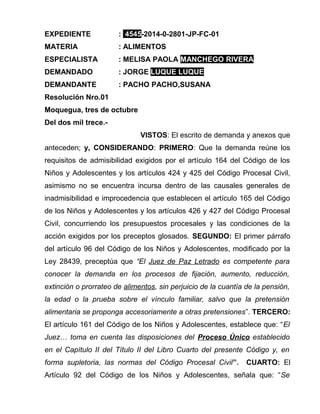 EXPEDIENTE : 4545-2014-0-2801-JP-FC-01 
MATERIA : ALIMENTOS 
ESPECIALISTA : MELISA PAOLA MANCHEGO RIVERA 
DEMANDADO : JORGE LUQUE LUQUE 
DEMANDANTE : PACHO PACHO,SUSANA 
Resolución Nro.01 
Moquegua, tres de octubre 
Del dos mil trece.- 
VISTOS: El escrito de demanda y anexos que 
anteceden; y, CONSIDERANDO: PRIMERO: Que la demanda reúne los 
requisitos de admisibilidad exigidos por el artículo 164 del Código de los 
Niños y Adolescentes y los artículos 424 y 425 del Código Procesal Civil, 
asimismo no se encuentra incursa dentro de las causales generales de 
inadmisibilidad e improcedencia que establecen el artículo 165 del Código 
de los Niños y Adolescentes y los artículos 426 y 427 del Código Procesal 
Civil, concurriendo los presupuestos procesales y las condiciones de la 
acción exigidos por los preceptos glosados. SEGUNDO: El primer párrafo 
del artículo 96 del Código de los Niños y Adolescentes, modificado por la 
Ley 28439, preceptúa que “El Juez de Paz Letrado es competente para 
conocer la demanda en los procesos de fijación, aumento, reducción, 
extinción o prorrateo de alimentos, sin perjuicio de la cuantía de la pensión, 
la edad o la prueba sobre el vínculo familiar, salvo que la pretensión 
alimentaria se proponga accesoriamente a otras pretensiones”. TERCERO: 
El artículo 161 del Código de los Niños y Adolescentes, establece que: “El 
Juez… toma en cuenta las disposiciones del Proceso Único establecido 
en el Capítulo II del Título II del Libro Cuarto del presente Código y, en 
forma supletoria, las normas del Código Procesal Civil”. CUARTO: El 
Artículo 92 del Código de los Niños y Adolescentes, señala que: “Se 
 