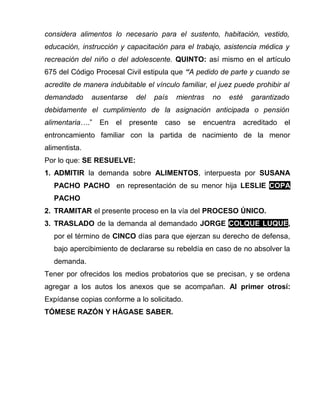 considera alimentos lo necesario para el sustento, habitación, vestido, 
educación, instrucción y capacitación para el trabajo, asistencia médica y 
recreación del niño o del adolescente. QUINTO: así mismo en el artículo 
675 del Código Procesal Civil estipula que “A pedido de parte y cuando se 
acredite de manera indubitable el vínculo familiar, el juez puede prohibir al 
demandado ausentarse del país mientras no esté garantizado 
debidamente el cumplimiento de la asignación anticipada o pensión 
alimentaria….” En el presente caso se encuentra acreditado el 
entroncamiento familiar con la partida de nacimiento de la menor 
alimentista. 
Por lo que: SE RESUELVE: 
1. ADMITIR la demanda sobre ALIMENTOS, interpuesta por SUSANA 
PACHO PACHO en representación de su menor hija LESLIE COPA 
PACHO 
2. TRAMITAR el presente proceso en la vía del PROCESO ÚNICO. 
3. TRASLADO de la demanda al demandado JORGE COLQUE LUQUE, 
por el término de CINCO días para que ejerzan su derecho de defensa, 
bajo apercibimiento de declararse su rebeldía en caso de no absolver la 
demanda. 
Tener por ofrecidos los medios probatorios que se precisan, y se ordena 
agregar a los autos los anexos que se acompañan. Al primer otrosí: 
Expídanse copias conforme a lo solicitado. 
TÓMESE RAZÓN Y HÁGASE SABER. 
 