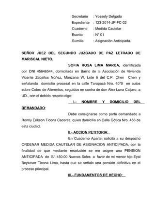 Secretario : Yossely Delgado 
Expediente : 123-2014-JP-FC-02 
Cuaderno : Medida Cautelar 
Escrito : N° 01 
Sumilla : Asignación Anticipada. 
SEÑOR JUEZ DEL SEGUNDO JUZGADO DE PAZ LETRADO DE 
MARISCAL NIETO. 
SOFIA ROSA LIMA MARCA, identificada 
con DNI 45646544, domiciliada en Barrio de la Asociación de Vivienda 
Vicente Zeballos Núñez, Manzana W, Lote 6 del C.P. Chen Chen y 
señalando domicilio procesal en la calle Tarapacá Nro. 40*0 en autos 
sobre Cobro de Alimentos, seguidos en contra de don Alex Luna Caljaro, a 
UD., con el debido respeto digo: 
I.- NOMBRE Y DOMICILIO DEL 
DEMANDADO: 
Debe consignarse como parte demandado a 
Ronny Erikson Ticona Caceres, quien domicilia en Calle Gótica Nro. 456 de 
esta ciudad. 
I I .- ACCION PETITORIA : 
En Cuaderno Aparte; solicito a su despacho 
ORDENAR MEDIDA CAUTELAR DE ASIGNACION ANTICIPADA, con la 
finalidad de que mediante resolución se me asigne una PENSION 
ANTICIPADA de S/. 450.00 Nuevos Soles a favor de mi menor hijo Eyal 
Beykover Ticona Lima, hasta que se señale una pensión definitiva en el 
proceso principal. 
III.- FUNDAMENTOS DE HECHO : 
 