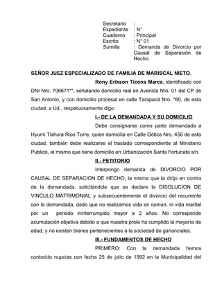 Secretario : 
Expediente : N° 
Cuaderno : Principal 
Escrito : N° 01 
Sumilla : Demanda de Divorcio por 
Causal de Separación de 
Hecho. 
SEÑOR JUEZ ESPECIALIZADO DE FAMILIA DE MARISCAL NIETO. 
Rony Erikson Ticona Marca, identificado con 
DNI Nro. 706671**, señalando domicilio real en Avenida Nro. 01 del CP de 
San Antonio, y con domicilio procesal en calle Tarapacá Nro. *60, de esta 
ciudad, a Ud., respetuosamente digo: 
I.- DE LA DEMANDADA Y SU DOMICILIO 
Debe consignarse como parte demandada a 
Hyumi Tishura Rios Torre, quien domicilia en Calle Gótica Nro. 456 de esta 
ciudad, también debe realizarse el traslado correspondiente al Ministerio 
Publico, el mismo que tiene domicilio en Urbanización Santa Fortunata s/n. 
II.- PETITORIO 
Interpongo demanda de DIVORCIO POR 
CAUSAL DE SEPARACION DE HECHO, la misma que la dirijo en contra 
de la demandada, solicitándole que se declare la DISOLUCION DE 
VINCULO MATRIMONIAL y subsecuentemente el divorcio del recurrente 
con la demandada, dado que no realizamos vida en común, ni vida marital 
por un periodo ininterrumpido mayor a 2 años. No corresponde 
acumulación objetiva debido a que nuestra prole ha cumplido la mayoría de 
edad, y no existen bienes pertenecientes a la sociedad de gananciales. 
III.- FUNDAMENTOS DE HECHO 
PRIMERO: Con la demandada hemos 
contraído nupcias con fecha 25 de julio de 1992 en la Municipalidad del 
 