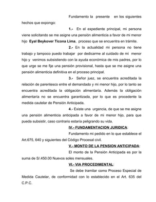 Fundamento la presente en los siguientes 
hechos que expongo: 
1.- En el expediente principal, mi persona 
viene solicitando se me asigne una pensión alimenticia a favor de mi menor 
hijo Eyal Beykover Ticona Lima, proceso que se encuentra en trámite. 
2.- En la actualidad mi persona no tiene 
trabajo y tampoco puedo trabajar por dedicarme al cuidado de mi menor 
hijo y venimos subsistiendo con la ayuda económica de mis padres, por lo 
que urge se me fije una pensión provisional, hasta que se me asigne una 
pensión alimenticia definitiva en el proceso principal. 
3.- Señor juez, se encuentra acreditada la 
relación de parentesco entre el demandado y mi menor hijo, por lo tanto se 
encuentra acreditada la obligación alimentaría. Además la obligación 
alimentaría no se encuentra garantizada, por lo que es procedente la 
medida cautelar de Pensión Anticipada. 
4.- Existe una urgencia, de que se me asigne 
una pensión alimenticia anticipada a favor de mi menor hijo, para que 
pueda subsistir, caso contrario estaría peligrando su vida. 
IV.- FUNDAMENTACION JURIDICA: 
Fundamento mi pedido en lo que establece el 
Art.675, 640 y siguientes del Código Procesal civil. 
V.- MONTO DE LA PENSION ANTICIPADA: 
El monto de la Pensión Anticipada es por la 
suma de S/.450.00 Nuevos soles mensuales. 
VI.- VIA PROCEDIMENTAL: 
Se debe tramitar como Proceso Especial de 
Medida Cautelar, de conformidad con lo establecido en el Art. 635 del 
C.P.C. 
 