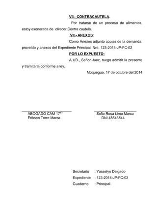 VII . - CONTRACAUTELA . 
Por tratarse de un proceso de alimentos, 
estoy exonerada de ofrecer Contra cautela. 
VII.- ANEXOS : 
Como Anexos adjunto copias de la demanda, 
proveído y anexos del Expediente Principal Nro. 123-2014-JP-FC-02 
POR LO EXPUESTO: 
A UD., Señor Juez, ruego admitir la presente 
y tramitarla conforme a ley. 
Moquegua, 17 de octubre del 2014 
_________________________ _____________________ 
ABOGADO CAM 17** Sofia Rosa Lima Marca 
Erikson Torre Marca DNI 45646544 
Secretario : Yosselyn Delgado 
Expediente : 123-2014-JP-FC-02 
Cuaderno : Principal 
 