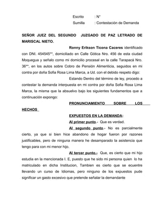 Escrito : N° 
Sumilla : Contestación de Demanda 
SEÑOR JUEZ DEL SEGUNDO JUZGADO DE PAZ LETRADO DE 
MARISCAL NIETO. 
Ronny Erikson Ticona Caceres identificado 
con DNI. 454545**, domiciliado en Calle Gótica Nro. 456 de esta ciudad 
Moquegua y señalo como mi domicilio procesal en la calle Tarapacá Nro. 
36**, en los autos sobre Cobro de Pensión Alimenticia, seguidos en mi 
contra por doña Sofia Rosa Lima Marca, a Ud. con el debido respeto digo: 
Estando Dentro del término de ley, procedo a 
contestar la demanda interpuesta en mi contra por doña Sofia Rosa Lima 
Marca, la misma que la absuelvo bajo los siguientes fundamentos que a 
continuación expongo: 
PRONUNCIAMIENTO SOBRE LOS 
HECHOS 
EXPUESTOS EN LA DEMANDA: 
Al primer punto.- Que es verdad. 
Al segundo punto.- No es parcialmente 
cierto, ya que si bien hice abandono de hogar fueron por razones 
justificables, pero de ninguna manera he desamparado la asistencia que 
tengo para con mi menor hijo. 
Al tercer punto.- Que, es cierto que mi hijo 
estudia en la mencionada I. E, puesto que he sido mi persona quien lo ha 
matriculado en dicha Institucion, Tambien es cierto que se ecuentre 
llevando un curso de Idiomas, pero ninguno de los expuestos pude 
significar un gasto excesivo que pretende señalar la demandante 
 