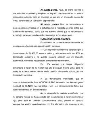 Al cuarto punto.- Que, es cierto gracias a 
mis estudios superiores y empeño he logrado mantenerme en un estado 
económico pudiente, pero sin embargo yo solo soy un empleado más de tal 
firma, por ello soy un trabajador dependiente. 
Al quinto punto.- Que, la demandante si 
bien es cierto no trabaja en la actualidad si lo realizaba un mes antes que 
planteara la demanda, por lo que me atrevo a afirma que ha renunciado a 
su trabajo para que todo la asistencia recaiga sobre mi persona. 
FUNDAMENTOS DE HECHOS. 
Fundamento mi contestación de demanda, en 
los siguientes hechos que a continuación expongo: 
1.- Que la pensión alimenticia solicitada por la 
demandante de S/.450.00 nuevos soles y alternativamente de 40% es 
demasiado excesiva y no guarda ninguna relación con mi situación 
económica, ni con las necesidades alimenticias de mi menor. 
2.- Es verdad que tengo obligación 
alimentaria a favor de mi menor hijo Ella Beykover Ticona Lima; pero no 
estoy de acuerdo con el monto de la pensión alimenticia solicita, por ser 
demasiado excesiva. 
3.- La demandante manifiesta, que mi 
persona trabaja en la firma HONORUS SAC, de donde percibo un ingreso 
mensual de S/.1200 Nuevos soles; Pero es completamente falso que 
posea estabilidad en dicha empresa. 
4.- La demandante también manifiesta que 
mi persona nunca se ha acordado con los alimentos a favor de mi menor 
hijo; pero esto es también completamente falso; porque mi persona 
siempre ha venido contribuyendo con los alimentos de acuerdo a mis 
 