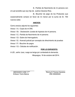 3.- Partida de Nacimiento de mi persona con 
el cual acredito que soy hijo de Justina Cáceres Ríos. 
4.- Boucher de pago de los Productos que 
ocasionalmente compro en favor de mi menor por la suma de S/. 700 
nuevos soles 
ANEXOS. 
Como anexos adjunto los siguientes: 
Anexo 1.A.- Copia de mi DNI. 
Anexo 1.B.- Declaración Jurada de Ingresos de mi persona. 
Anexo 1.C.- Partida de Nacimiento de mi persona. 
Anexo 1.D.- Sobre de Interrogatorio. 
Anexo 1.E.- Arancel judicial por concepto de ofrecimiento de pruebas 
Anexo 1.F.- Boucher de pagos 
Anexo 1.G.- Cédulas de notificación. 
POR LO EXPUESTO: 
A UD., señor Juez, ruego se tenga por contestada la demanda. 
Moquegua, 18 de octubre del 2014. 
_________________________ _____________________ 
ABOGADO CAM 17** Ronny E Ticona Caceres 
Erikson Torre Marca DNI 45646544 
 