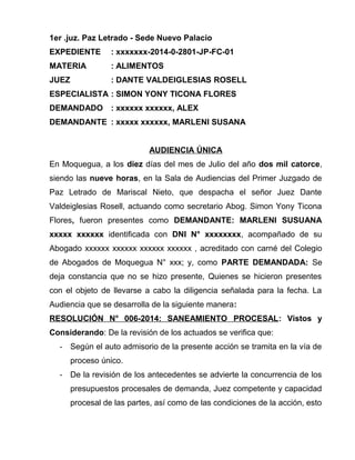 1er .juz. Paz Letrado - Sede Nuevo Palacio 
EXPEDIENTE : xxxxxxx-2014-0-2801-JP-FC-01 
MATERIA : ALIMENTOS 
JUEZ : DANTE VALDEIGLESIAS ROSELL 
ESPECIALISTA : SIMON YONY TICONA FLORES 
DEMANDADO : xxxxxx xxxxxx, ALEX 
DEMANDANTE : xxxxx xxxxxx, MARLENI SUSANA 
AUDIENCIA ÚNICA 
En Moquegua, a los diez días del mes de Julio del año dos mil catorce, 
siendo las nueve horas, en la Sala de Audiencias del Primer Juzgado de 
Paz Letrado de Mariscal Nieto, que despacha el señor Juez Dante 
Valdeiglesias Rosell, actuando como secretario Abog. Simon Yony Ticona 
Flores, fueron presentes como DEMANDANTE: MARLENI SUSUANA 
xxxxx xxxxxx identificada con DNI N° xxxxxxxx, acompañado de su 
Abogado xxxxxx xxxxxx xxxxxx xxxxxx , acreditado con carné del Colegio 
de Abogados de Moquegua N° xxx; y, como PARTE DEMANDADA: Se 
deja constancia que no se hizo presente, Quienes se hicieron presentes 
con el objeto de llevarse a cabo la diligencia señalada para la fecha. La 
Audiencia que se desarrolla de la siguiente manera: 
RESOLUCIÓN N° 006-2014: SANEAMIENTO PROCESAL : Vistos y 
Considerando: De la revisión de los actuados se verifica que: 
- Según el auto admisorio de la presente acción se tramita en la vía de 
proceso único. 
- De la revisión de los antecedentes se advierte la concurrencia de los 
presupuestos procesales de demanda, Juez competente y capacidad 
procesal de las partes, así como de las condiciones de la acción, esto 
 
