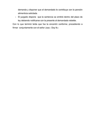 demanda y disponer que el demandado le contribuya con la pensión 
alimenticia solicitada 
- El juzgado dispone que la sentencia se emitirá dentro del plazo de 
ley debiendo notificarse con la presente al demandado rebelde. 
Con lo que terminó leída que fue la encontró conforme; procediendo a 
firmar conjuntamente con el señor Juez.- Doy fe.- 
 