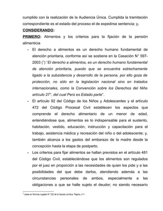 cumplido con la realización de la Audiencia Única. Cumplida la tramitación 
correspondiente es el estado del proceso el de expedirse sentencia; y, 
CONSIDERANDO: 
PRIMERO: Alimentos y los criterios para la fijación de la pensión 
alimenticia 
- El derecho a alimentos es un derecho humano fundamental de 
atención prioritaria, conforme así se sostiene en la Casación N° 597- 
2003 (1) “El derecho a alimentos, es un derecho humano fundamental 
de atención prioritaria, puesto que se encuentra estrechamente 
ligado a la subsistencia y desarrollo de la persona, por ello goza de 
protección, no sólo en la legislación nacional sino en tratados 
internacionales, como la Convención sobre los Derechos del Niño 
artículo 27°, del cual Perú es Estado parte”. 
- El artículo 92 del Código de los Niños y Adolescentes y el artículo 
472 del Código Procesal Civil establecen los aspectos que 
comprende el derecho alimentario de un menor de edad, 
entendiéndose que, alimentos es lo indispensable para el sustento, 
habitación, vestido, educación, instrucción y capacitación para el 
trabajo, asistencia médica y recreación del niño o del adolescente; y, 
también alcanza a los gastos del embarazo de la madre desde la 
concepción hasta la etapa de postparto. 
- Los criterios para fijar alimentos se hallan previstos en el artículo 481 
del Código Civil, estableciéndose que los alimentos son regulados 
por el juez en proporción a las necesidades de quien los pide y a las 
posibilidades del que debe darlos, atendiendo además a las 
circunstancias personales de ambos, especialmente a las 
obligaciones a que se halle sujeto el deudor; no siendo necesario 
1 Léase en Normas Legales N° 232 de la Gaceta Jurídica. Página J-11. 
 