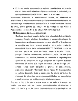 - El vínculo familiar se encuentra acreditado con el Acta de Nacimiento 
que en copia certificada obra a fojas 03, en la que el obligado figura 
como padre declarante de la menor xxxxx JORGE XXXXXX 
Habiéndose acreditado el entroncamiento familiar, se determina la 
existencia de la obligación alimentaria que tiene el demandado respecto de 
su menor hija de conformidad con el artículo 6 de la Constitución Política 
del Perú, primer párrafo del artículo 93 del Código de los Niños y 
Adolescentes, e incisos 1 y 2 del artículo 474 del Código Civil. 
b) Necesidades del menor alimentista : 
- Con la constancia de estudios de la menor alimentista Estefani Leslie 
xxxxxxxxx fojas 04 y boletas de venta con lo que acredita el pago de 
las pensiones y útiles escolares que obran a fojas 05 a 10, así como 
se acredita que viene cursando estudios en el quinto grado de 
educación Primaria en la Institución GATITOS SANITOS, donde se 
efectúan gastos de útiles escolares, pagos a APAFA, cuotas, 
pasajes, propinas, alimentación, vestimenta y otros, las que para 
satisfacerlas se requiere también del ineludible e impostergable 
aporte de su progenitor, de cuya obligación no se puede sustraer 
teniéndose en cuenta que -según el artículo 235 del Código Civil-ambos 
padres están obligados a proveer al sostenimiento, 
protección, educación y formación de sus hijos a fin de asegurarles 
su óptimo desarrollo físico y psicológico; la misma condición de 
minoridad del alimentista genera responsabilidad de los progenitores 
a su alimentación por política de paternidad responsable.. 
Además, el hecho de que la actora tenga en su poder a la menor, se 
prueba que está bajo su cuidado, proporcionándole alimentación y 
protección directa y por lo mismo cubriendo los gastos que implican su 
 