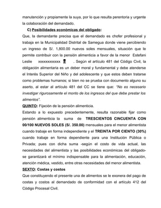 manutención y propiamente la suya, por lo que resulta perentoria y urgente 
la colaboración del demandado. 
C) Posibilidades económicas del obligado : 
Que, la demandante precisa que el demandado es chofer profesional y 
trabaja en la Municipalidad Distrital de Samegua donde viene percibiendo 
un ingreso de S/. 1,800.00 nuevos soles mensuales, situación que le 
permite contribuir con la pensión alimenticia a favor de la menor Estefani 
Leslie xxxxxxxxxxxx g . Según el artículo 481 del Código Civil, la 
obligación alimentaria es un deber moral y fundamental y debe atenderse 
el Interés Superior del Niño y del adolescente y que estos deben tratarse 
como problemas humanos; si bien no se prueba con documento alguno su 
aserto, al estar al artículo 481 del CC se tiene que: “No es necesario 
investigar rigurosamente el monto de los ingresos del que debe prestar los 
alimentos”. 
QUINTO: Fijación de la pensión alimenticia. 
Estando a lo expuesto precedentemente, resulta razonable fijar como 
pensión alimenticia la suma de TRESCIENTOS CINCUENTA CON 
00/100 NUEVOS SOLES (S/. 350.00) mensuales para el menor alimentista 
cuando trabaje en forma independiente y el TREINTA POR CIENTO (30%) 
cuando trabaje en forma dependiente para una Institución Pública o 
Privada; pues con dicha suma -según el costo de vida actual, las 
necesidades del alimentista y las posibilidades económicas del obligado-se 
garantizará el mínimo indispensable para la alimentación, educación, 
atención médica, vestido, entre otras necesidades del menor alimentista. 
SEXTO: Costas y costos 
Que constituyendo el presente una de alimentos se le exonera del pago de 
costas y costos al demandado de conformidad con el artículo 412 del 
Código Procesal Civil. 
 
