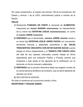 Por estos fundamentos, al amparo del artículo 138 de la Constitución del 
Estado y artículo 1 de la LOPJ, administrando justicia a nombre de la 
Nación. 
FALLO: 
1) Declarando FUNDADA EN PARTE la demanda de ALIMENTOS, 
interpuesta por xxxxxx SUSANA xxxxxxxxxxx, en representación 
de su menor hija ESTEFANI LESLIE xxxxxxxxxxxxxxx, en contra 
de xxxxxx JORGE xxxxxxxxx. 
2) DISPONGO que el demandado, xxxxxxx JORGE xxxxxxx acuda a 
su menor hija ESTEFANI LESLIE JORGE PACHO con una pensión 
alimenticia mensual y adelantada ascendente a (S/. 350.00) 
TRESCIENTOS CINCUENTA CON 00/100 NUEVOS SOLES cuando 
trabaje en forma independiente y el TREINTA POR CIENTO (30%) 
del total de sus ingresos mensuales cuando trabaje en forma 
dependiente para una Institución Pública o Privada; pensión que 
empezará a regir desde el día siguiente de la notificación con la 
demanda, en forma mensual y adelantada. 
3) DISPONGO que la pensión alimenticia fijada sea pagada a través de 
la cuenta bancaria del Banco de la Nación, que se abrirá debiendo de 
oficiarse con tal fin. 
4) SIN COSTAS NI COSTOS. 
Por esta mi sentencia así lo pronuncio mando y firmo. 
REGÍSTRESE Y HÁGASE SABER.- 
 