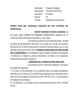 Secretario : Yosselyn Delgado 
Expediente : 123-2014-JP-FC-02 
Cuaderno : Principal 
Escrito : N° 
Sumilla : Apelación de Sentencia. 
SEÑOR JUEZ DEL SEGUNDO JUZGADO DE PAZ LETRADO DE 
MOQUEGUA. 
RONNY ERIKSON TICONA CACERES, en 
los autos sobre COBRO DE PENSION ALIMENTICIA, seguidos en mi 
contra por doña Sofia Rosa Lima Marca, a Ud. Digo: 
No estando conforme con la Sentencia Res. Nro.06 
de fecha 20 de Noviembre del 2014, en la parte que me fija una pensión 
alimenticia de S/.450 (cuatrocientos cincuenta Nuevos Soles); por lo que 
estando dentro del término de ley FORMULO RECURSO DE APELACIÓN 
DE LA SENTENCIA, con finalidad de que el superior declare la Nulidad de 
la Sentencia o rebaje la pensión alimenticia, en base a los siguientes 
fundamentos que paso a exponer: 
AGRAVIOS DE LA RESOLUCION APELADA. 
La sentencia que es materia de apelación, me causa 
los siguientes agravios: 
1.- El Juez en la Sentencia no ha valorado todos los medios probatorios 
ofrecidos por mi persona en el escrito de contestación de demanda, por lo 
tanto se ha incumplido lo previsto en el Art. 197 del C.P.C., lo cual acarrea 
la nulidad de la sentencia. 
2.- La Sentencia no cumple con los requisitos previstos en el Art. 122 del 
C.P.C. 
 