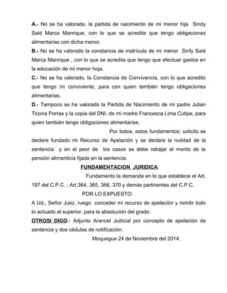 A.- No se ha valorado, la partida de nacimiento de mi menor hija Sindy 
Said Marca Manrique, con lo que se acredita que tengo obligaciones 
alimentarias con dicha menor. 
B.- No se ha valorado la constancia de matrícula de mi menor Sinfy Said 
Marca Manrique , con lo que se acredita que tengo que efectuar gastos en 
la educación de mi menor hoja. 
C.- No se ha valorado, la Constancia de Convivencia, con lo que acredito 
que tengo mi conviviente, para con quien también tengo obligaciones 
alimentarias. 
D.- Tampoco se ha valorado la Partida de Nacimiento de mi padre Julian 
Ticona Porras y la copia del DNI. de mi madre Francesca Lima Cutipe, para 
quien también tengo obligaciones alimentarias. 
Por todos, estos fundamentos; solicito se 
declare fundado mi Recurso de Apelación y se declare la nulidad de la 
sentencia y en el peor de los casos se debe rebajar el monto de la 
pensión alimenticia fijada en la sentencia. 
FUNDAMENTACION JURIDICA. 
Fundamento la demanda en lo que establece el Art. 
197 del C.P.C. ; Art.364, 365, 366, 370 y demás pertinentes del C.P.C. 
POR LO EXPUESTO: 
A Ud., Señor Juez, ruego conceder mi recurso de apelación y remitir todo 
lo actuado al superior, para la absolución del grado. 
OTROSI DIGO.- Adjunto Arancel Judicial por concepto de apelación de 
sentencia y dos cédulas de notificación. 
Moquegua 24 de Noviembre del 2014. 
 