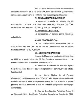 SEXTO: Que, la demandante actualmente se 
encuentra laborando en la I.E SAN SIMON de esta ciudad, y percibe una 
remuneración equivalente a 1600 n/s, y no tiene ninguna obligación. 
IV.- FUNDAMENTACION JURIDICA 
La presente demanda se ampara en los 
Artículos Nro. 130°,424°, 425°, 480°, 481° del Código Procesal Civil. Y en 
los Artículos Nro. 333° inc. 12), 350°, y 345° del Código Civil. 
V.- MONTO DEL PETITORIO 
No corresponde un petitorio por la naturaleza 
del petitorio. 
VI.- VIA PROCEDIMENTAL 
La vía procedimental establecida por el 
Articulo Nro. 480 del CPC, es la Vía de Conocimiento con el debido 
traslado al MINISTERIO PUBLICO. 
VII.- MEDIOS PROBATORIOS 
1.- Acta de Matrimonio celebrado el 25 de Julio 
de 1992, en la Municipalidad del CP San Francisco, que acredita el vínculo 
matrimonial entre el demandante y la demandada. 
2.- Partida de Nacimiento de mis hijos Eyal y 
Saiel Ticona Rios, de donde se puede apreciar que son mayores de edad a 
la actualidad. 
3.- La Historia Clínica de mi Persona 
(Psicología), debiendo Oficiarse a ESSALUD a fin de que remita un Informe 
sobre mi estado de Salud en el periodo 2006-2012, que acreditan el estado 
precario de salud emocional al que fui sometido por parte de la cónyuge 
demandada. 
4.- Acta de Constatación Policial de fecha 10 
de Mayo del 2011 y Certificado Policial de fecha 30 de Agosto del 2011, 
 
