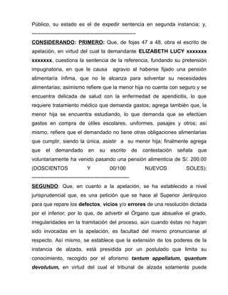 Público, su estado es el de expedir sentencia en segunda instancia; y, 
------------------------------------------------------------ 
CONSIDERANDO: PRIMERO: Que, de fojas 47 a 48, obra el escrito de 
apelación, en virtud del cual la demandante ELIZABETH LUCY xxxxxxx 
xxxxxxx, cuestiona la sentencia de la referencia, fundando su pretensión 
impugnatoria, en que le causa agravio al haberse fijado una pensión 
alimentaría ínfima, que no le alcanza para solventar su necesidades 
alimentarias; asimismo refiere que la menor hija no cuenta con seguro y se 
encuentra delicada de salud con la enfermedad de apendicitis, lo que 
requiere tratamiento médico que demanda gastos; agrega también que, la 
menor hija se encuentra estudiando, lo que demanda que se efectúen 
gastos en compra de útiles escolares, uniformes, pasajes y otros; así 
mismo, refiere que el demandado no tiene otras obligaciones alimentarias 
que cumplir, siendo la única, asistir a su menor hija; finalmente agrega 
que el demandado en su escrito de contestación señala que 
voluntariamente ha venido pasando una pensión alimenticia de S/. 200.00 
(DOSCIENTOS Y 00/100 NUEVOS SOLES); 
-------------------------------------------------------- 
SEGUNDO: Que, en cuanto a la apelación, se ha establecido a nivel 
jurisprudencial que, es una petición que se hace al Superior Jerárquico 
para que repare los defectos, vicios y/o errores de una resolución dictada 
por el inferior; por lo que, de advertir el Órgano que absuelve el grado, 
irregularidades en la tramitación del proceso, aún cuando éstas no hayan 
sido invocadas en la apelación, es facultad del mismo pronunciarse al 
respecto. Así mismo, se establece que la extensión de los poderes de la 
instancia de alzada, está presidida por un postulado que limita su 
conocimiento, recogido por el aforismo tantum appellatum, quantum 
devolutum, en virtud del cual el tribunal de alzada solamente puede 
 