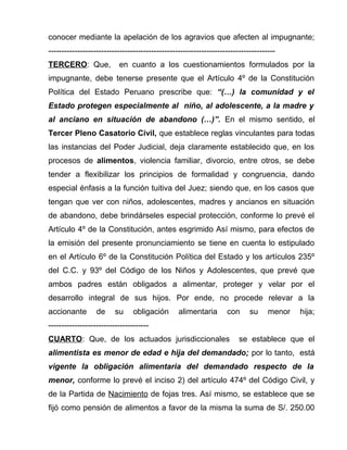 conocer mediante la apelación de los agravios que afecten al impugnante; 
-------------------------------------------------------------------------------------- 
TERCERO: Que, en cuanto a los cuestionamientos formulados por la 
impugnante, debe tenerse presente que el Artículo 4º de la Constitución 
Política del Estado Peruano prescribe que: “(…) la comunidad y el 
Estado protegen especialmente al niño, al adolescente, a la madre y 
al anciano en situación de abandono (…)”. En el mismo sentido, el 
Tercer Pleno Casatorio Civil, que establece reglas vinculantes para todas 
las instancias del Poder Judicial, deja claramente establecido que, en los 
procesos de alimentos, violencia familiar, divorcio, entre otros, se debe 
tender a flexibilizar los principios de formalidad y congruencia, dando 
especial énfasis a la función tuitiva del Juez; siendo que, en los casos que 
tengan que ver con niños, adolescentes, madres y ancianos en situación 
de abandono, debe brindárseles especial protección, conforme lo prevé el 
Artículo 4º de la Constitución, antes esgrimido Así mismo, para efectos de 
la emisión del presente pronunciamiento se tiene en cuenta lo estipulado 
en el Artículo 6º de la Constitución Política del Estado y los artículos 235º 
del C.C. y 93º del Código de los Niños y Adolescentes, que prevé que 
ambos padres están obligados a alimentar, proteger y velar por el 
desarrollo integral de sus hijos. Por ende, no procede relevar a la 
accionante de su obligación alimentaria con su menor hija; 
-------------------------------------- 
CUARTO: Que, de los actuados jurisdiccionales se establece que el 
alimentista es menor de edad e hija del demandado; por lo tanto, está 
vigente la obligación alimentaria del demandado respecto de la 
menor, conforme lo prevé el inciso 2) del artículo 474º del Código Civil, y 
de la Partida de Nacimiento de fojas tres. Así mismo, se establece que se 
fijó como pensión de alimentos a favor de la misma la suma de S/. 250.00 
 