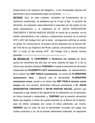 proporcional a los ingresos del obligado y a las necesidades básicas del 
alimentista cuyas necesidades están en aumento; ------------ 
OCTAVO: Que, en este contexto, revisados los fundamentos de la 
sentencia cuestionada, se establece que la A quo al fijar la pensión de 
alimentos, ha sopesado adecuadamente lo expuesto por las partes en los 
actos postulatorios; y, al establecer en S/. 250.00 (DOSCIENTOS 
CINCUENTA Y 00/100 NUEVOS SOLES) el monto de la pensión, se ha 
ceñido estrictamente a los criterios y lineamientos previstos en el artículo 
472º y 481º del Código Civil; por lo tanto, corresponde confirmar la venida 
en grado. En consecuencia, al amparo de los dispuesto por el artículo 59° 
del TUO de la Ley Orgánica del Poder Judicial, concordado con el articulo 
481° e inciso 2) del artículo 474º del Código Civil y demás normas 
glosadas; ----------------------------------------------------------- 
SE RESUELVE: 1) CONFIRMAR la Sentencia sin número de fecha 
quince de noviembre del año dos mil once, obrante de fojas 37 a 42, la 
misma que resuelve declarar FUNDADA en parte la demanda de alimentos 
interpuesta por ELIZABETH LUCY xxxxxxxxxxx xxxx , en representación 
de su menor hija EMY PAOLA xxxxxxxxxxL, en contra de FLORENTINO 
xxxxxxxxxxx xxxx ; dispone que el demandado FLORENTINO 
xxxxxxxxxx xxxxx, acuda a su menor hija EMY PAOLA xxxxxxx xxxxx 
xxxxxx con una pensión alimenticia mensual ascendente a S/. 250.00 
(DOSCIENTOS CINCUENTA Y 00/100 NUEVOS SOLES), pensión que 
empezará a regir desde el día siguiente de la notificación con la demanda, 
en forma mensual y adelantada; y, DISPONE que la pensión alimenticia 
fijada sea pagada a través de cuenta bancaria en el Banco de la Nación, 
para tal efecto cúmplase con cursar el oficio pertinente; así mismo, 
ORDENA que en caso de que el demandado incumpla con pagar tres 
cuotas sucesivas o no, de la pensión alimentaría ordenada, se dispondrá 
 