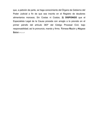 que, a petición de parte, se haga conocimiento del Órgano de Gobierno del 
Poder Judicial a fin de que sea inscrito en el Registro de deudores 
alimentarios morosos; Sin Costas ni Costos; 2) DISPONGO que el 
Especialista Legal de la Causa proceda con arreglo a lo previsto en el 
primer párrafo del artículo 383º del Código Procesal Civil, bajo 
responsabilidad; así lo pronuncio, mando y firmo. Tómese Razón y Hágase 
Saber.--.-.-.- 
 