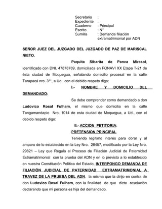Secretario : 
Expediente : 
Cuaderno : Principal 
Escrito : N° 
Sumilla : Demanda filiación 
extramatrimonial por ADN 
SEÑOR JUEZ DEL JUZGADO DEL JUZGADO DE PAZ DE MARISCAL 
NIETO. 
Paquita Sibarita de Panca Mirasol, 
identificado con DNI. 47878789, domiciliada en FONAVI XX Etapa T-21 de 
ésta ciudad de Moquegua, señalando domicilio procesal en la calle 
Tarapacá nro. 3**, a Ud., con el debido respeto digo: 
I.- NOMBRE Y DOMICILIO DEL 
DEMANDADO: 
Se debe comprender como demandado a don 
Ludovico Rosal Fulham, el mismo que domicilia en la calle 
Tangamandapio Nro. 1014 de esta ciudad de Moquegua, a Ud., con el 
debido respeto digo: 
II.- ACCION PETITORIA: 
PRETENSION PRINCIPAL. 
Teniendo legítimo interés para obrar y al 
amparo de lo establecido en la Ley Nro. 28457, modificado por la Ley Nro. 
29821 – Ley que Regula el Proceso de Filiación Judicial de Paternidad 
Extramatrimonial con la prueba del ADN y en lo previsto a lo establecido 
en nuestra Constitución Política del Estado, INTERPONGO DEMANDA DE 
FILIACIÓN JUDICIAL DE PATERNIDAD EXTRAMATRIMONIAL A 
TRAVEZ DE LA PRUEBA DEL ADN, la misma que la dirijo en contra de 
don Ludovico Rosal Fulham, con la finalidad de que dicte resolución 
declarando que mi persona es hija del demandado. 
 