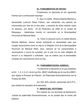 III.- FUNDAMENTOS DE HECHO: 
Fundamento mi demanda en los siguientes 
hechos que a continuación expongo: 
1.- Que mi madre Silveria Sibarita Martinez y 
demandado Ludovico Rosal Fulham, han mantenido una relación de 
enamorados por más de un tres años y producto de dicha relación nació 
mi persona, con fecha 19 de Diciembre de 2008 en la ciudad de 
Moquegua , habiéndose inscrito mi nacimiento en la Municipalidad 
Provincial de Mariscal Nieto. 
2.- Tanto mi persona como mi madre Silveria 
Sibarita Martinez, hemos venido solicitando al demandada para que 
cumple reconocerme como su hija en el Registro Civil de la Municipalidad 
Provincial de Mariscal Nieto; pero, siempre se ha comprometido a 
reconocerme y nunca ha cumplido, por lo que me he visto obligada de 
recurrir a su despacho a solicitarle que se ordene que el demandado 
cumplas con reconocerme como su hija. 
IV.- FUNDAMENTACION JURIDICA : 
Fundamento la demanda en lo que establece 
el Art. 1, 2, 3, 4 y 5 de la Ley Nro. 28457 modificada por la Ley Nro.29821, 
que regula el Proceso de Filiación de Paternidad Extramatrimonial con la 
Prueba del ADN. 
Art. 424, 425 y demás pertinentes del C.P.C., 
que señala los requisitos de la demanda. 
V.- MONTO DEL PETITORIO: 
Por tratarse de una demanda de Declaración 
Judicial de paternidad Extramatrimonial, no es posible fijar el monto del 
petitorio. 
 