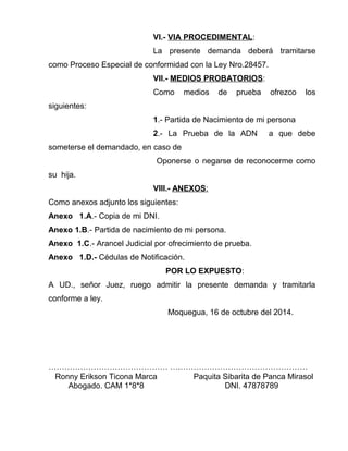 VI.- VIA PROCEDIMENTAL: 
La presente demanda deberá tramitarse 
como Proceso Especial de conformidad con la Ley Nro.28457. 
VII.- MEDIOS PROBATORIOS: 
Como medios de prueba ofrezco los 
siguientes: 
1.- Partida de Nacimiento de mi persona 
2.- La Prueba de la ADN a que debe 
someterse el demandado, en caso de 
Oponerse o negarse de reconocerme como 
su hija. 
VIII.- ANEXOS : 
Como anexos adjunto los siguientes: 
Anexo 1.A.- Copia de mi DNI. 
Anexo 1.B.- Partida de nacimiento de mi persona. 
Anexo 1.C.- Arancel Judicial por ofrecimiento de prueba. 
Anexo 1.D.- Cédulas de Notificación. 
POR LO EXPUESTO: 
A UD., señor Juez, ruego admitir la presente demanda y tramitarla 
conforme a ley. 
Moquegua, 16 de octubre del 2014. 
……………………………………… ….………………………………………… 
Ronny Erikson Ticona Marca Paquita Sibarita de Panca Mirasol 
Abogado. CAM 1*8*8 DNI. 47878789 
 